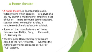 A Home theatre
• A home theatre, is an integrated audio,
video system which consists of a DVD or a
Blu ray player, a multichannel amplifier, a set
of five or more surround sound speakers,
speaker wires, connection cables, a
remote control and a subwoofer cabinet.
• Some of the manufacturers of home
theatres are Philips, Sony, Panasonic,
LG, Samsung etc
• The low price Home theatre systems are
called as the "2.1" systems, whereas the
higher quality ones are called as "5.1" or
"7.1" systems.
 