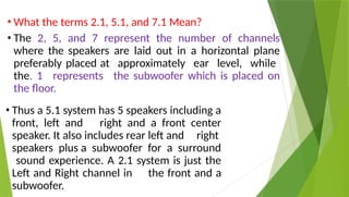 • What the terms 2.1, 5.1, and 7.1 Mean?
• The 2, 5, and 7 represent the number of channels
where the speakers are laid out in a horizontal plane
preferably placed at approximately ear level, while
the. 1 represents the subwoofer which is placed on
the floor.
• Thus a 5.1 system has 5 speakers including a
front, left and right and a front center
speaker. It also includes rear left and right
speakers plus a subwoofer for a surround
sound experience. A 2.1 system is just the
Left and Right channel in the front and a
subwoofer.
 