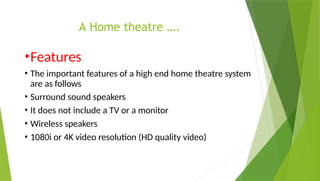 A Home theatre ….
•Features
• The important features of a high end home theatre system
are as follows
• Surround sound speakers
• It does not include a TV or a monitor
• Wireless speakers
• 1080i or 4K video resolution (HD quality video)
 