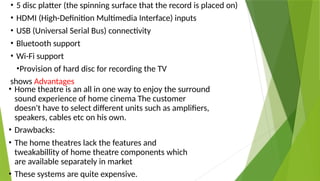• 5 disc platter (the spinning surface that the record is placed on)
• HDMI (High-Definition Multimedia Interface) inputs
• USB (Universal Serial Bus) connectivity
• Bluetooth support
• Wi-Fi support
•Provision of hard disc for recording the TV
shows Advantages
• Home theatre is an all in one way to enjoy the surround
sound experience of home cinema The customer
doesn't have to select different units such as amplifiers,
speakers, cables etc on his own.
• Drawbacks:
• The home theatres lack the features and
tweakabillity of home theatre components which
are available separately in market
• These systems are quite expensive.
 