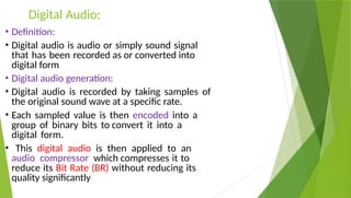 Digital Audio:
• Definition:
• Digital audio is audio or simply sound signal
that has been recorded as or converted into
digital form
• Digital audio generation:
• Digital audio is recorded by taking samples of
the original sound wave at a specific rate.
• Each sampled value is then encoded into a
group of binary bits to convert it into a
digital form.
• This digital audio is then applied to an
audio compressor which compresses it to
reduce its Bit Rate (BR) without reducing its
quality significantly
 
