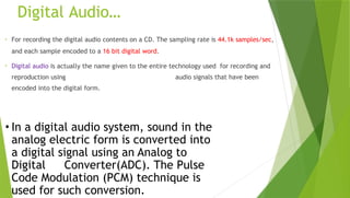 Digital Audio…
• For recording the digital audio contents on a CD. The sampling rate is 44.1k samples/sec,
and each sample encoded to a 16 bit digital word.
• Digital audio is actually the name given to the entire technology used for recording and
reproduction using audio signals that have been
encoded into the digital form.
• In a digital audio system, sound in the
analog electric form is converted into
a digital signal using an Analog to
Digital Converter(ADC). The Pulse
Code Modulation (PCM) technique is
used for such conversion.
 