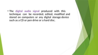 • The digital audio signal produced with this
technique can be recorded, edited, modified and
stored on computers or any digital storage device
such as a CD or pen drive or a hard disc.
 
