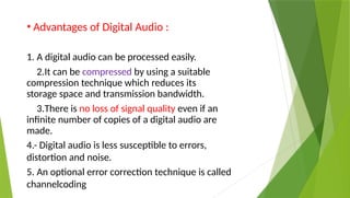 • Advantages of Digital Audio :
1. A digital audio can be processed easily.
2.It can be compressed by using a suitable
compression technique which reduces its
storage space and transmission bandwidth.
3.There is no loss of signal quality even if an
infinite number of copies of a digital audio are
made.
4.- Digital audio is less susceptible to errors,
distortion and noise.
5. An optional error correction technique is called
channelcoding
 