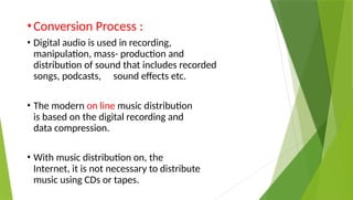 •Conversion Process :
• Digital audio is used in recording,
manipulation, mass- production and
distribution of sound that includes recorded
songs, podcasts, sound effects etc.
• The modern on line music distribution
is based on the digital recording and
data compression.
• With music distribution on, the
Internet, it is not necessary to distribute
music using CDs or tapes.
 