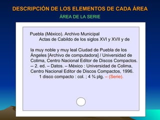 DESCRIPCIÓN DE LOS ELEMENTOS DE CADA ÁREA ÁREA DE LA SERIE Puebla (México). Archivo Municipal Actas de Cabildo de los siglos XVI y XVII y de  la muy noble y muy leal Ciudad de Puebla de los  Ángeles [Archivo de computadora] / Universidad de Colima, Centro Nacional Editor de Discos Compactos. -- 2. ed. – Datos. – México : Universidad de Colima,  Centro Nacional Editor de Discos Compactos, 1996. 1 disco compacto : col. ; 4 ¾ plg.  – (Serie). 