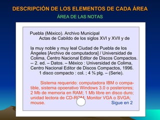 DESCRIPCIÓN DE LOS ELEMENTOS DE CADA ÁREA ÁREA DE LAS NOTAS Puebla (México). Archivo Municipal Actas de Cabildo de los siglos XVI y XVII y de  la muy noble y muy leal Ciudad de Puebla de los  Ángeles [Archivo de computadora] / Universidad de Colima, Centro Nacional Editor de Discos Compactos. -- 2. ed. – Datos. – México : Universidad de Colima,  Centro Nacional Editor de Discos Compactos, 1996. 1 disco compacto : col. ; 4 ¾ plg. – (Serie). Sistema requerido: computadora IBM o compa- tible, sistema opoerativo Windows 3.0 o posteriores; 2 Mb de memoria en RAM; 1 Mb libre en disco duro; unidad lectora de CD-ROM; Monitor VGA o SVGA; mouse.   Sigue en 2 