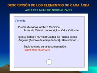 DESCRIPCIÓN DE LOS ELEMENTOS DE CADA ÁREA ÁREA DEL NÚMERO NORMALIZADO Viene de 1 Puebla (México). Archivo Municipal Actas de Cabildo de los siglos XVI y XVII y de  la muy noble y muy leal Ciudad de Puebla de los  Ángeles [Archivo de computadora] / Universidad … Título tomado de la documentación. ISBN: 968-7600-02-0 