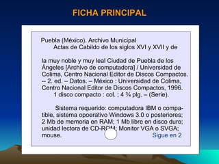 FICHA PRINCIPAL Puebla (México). Archivo Municipal Actas de Cabildo de los siglos XVI y XVII y de  la muy noble y muy leal Ciudad de Puebla de los  Ángeles [Archivo de computadora] / Universidad de Colima, Centro Nacional Editor de Discos Compactos. -- 2. ed. – Datos. – México : Universidad de Colima,  Centro Nacional Editor de Discos Compactos, 1996. 1 disco compacto : col. ; 4 ¾ plg. – (Serie). Sistema requerido: computadora IBM o compa- tible, sistema opoerativo Windows 3.0 o posteriores; 2 Mb de memoria en RAM; 1 Mb libre en disco duro; unidad lectora de CD-ROM; Monitor VGA o SVGA; mouse.  Sigue en 2 