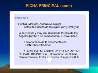 FICHA PRINCIPAL (cont.) Viene de 1 Puebla (México). Archivo Municipal Actas de Cabildo de los siglos XVI y XVII y de  la muy noble y muy leal Ciudad de Puebla de los  Ángeles [Archivo de computadora] / Universidad … Título tomado de la documentación. ISBN: 968-7600-02-0 1. ARCHIVO MUNICIPAL-PUEBLA 2. ACTAS  DE CABILDO-PUEBLA I. Universidad de Colima,  Centro Nacional Editor de Discos Compactos II. tit. 