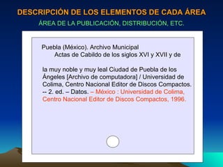 DESCRIPCIÓN DE LOS ELEMENTOS DE CADA ÁREA ÁREA DE LA PUBLICACIÓN, DISTRIBUCIÓN, ETC. Puebla (México). Archivo Municipal Actas de Cabildo de los siglos XVI y XVII y de  la muy noble y muy leal Ciudad de Puebla de los  Ángeles [Archivo de computadora] / Universidad de Colima, Centro Nacional Editor de Discos Compactos. -- 2. ed. – Datos.  – México : Universidad de Colima,  Centro Nacional Editor de Discos Compactos, 1996. 