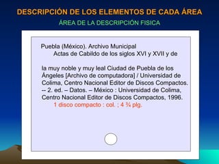 DESCRIPCIÓN DE LOS ELEMENTOS DE CADA ÁREA ÁREA DE LA DESCRIPCIÓN FISICA Puebla (México). Archivo Municipal Actas de Cabildo de los siglos XVI y XVII y de  la muy noble y muy leal Ciudad de Puebla de los  Ángeles [Archivo de computadora] / Universidad de Colima, Centro Nacional Editor de Discos Compactos. -- 2. ed. – Datos. – México : Universidad de Colima,  Centro Nacional Editor de Discos Compactos, 1996. 1 disco compacto : col. ; 4 ¾ plg. 