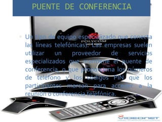 PUENTE DE CONFERENCIA


 Un tipo de equipo especializado que conecta
  las líneas telefónicas). Las empresas suelen
  utilizar   un    proveedor     de   servicios
  especializados que mantiene el puente de
  conferencia, o que proporciona los números
  de teléfono y los códigos PIN que los
  participantes marcan para acceder a la
  reunión o conferencia telefónica.
 