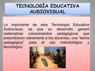 TECNOLOGÍA EDUCATIVA
AUDIOVISUAL
Lo importante de esta Tecnología Educativa
Audiovisual, es que su desarrollo generó
sistematizar conocimientos pedagógicos que
prescribieron claramente a los docentes, una “teoría
pedagógica” para el uso metodológico y
tecnológico.