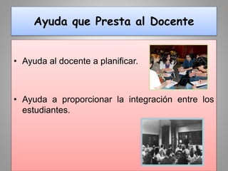 Ayuda que Presta al Docente
• Ayuda al docente a planificar.
• Ayuda a proporcionar la integración entre los
estudiantes.