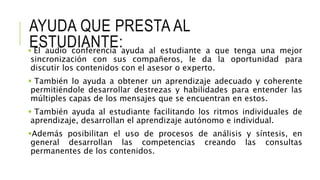 AYUDA QUE PRESTA AL
ESTUDIANTE: El audio conferencia ayuda al estudiante a que tenga una mejor
sincronización con sus compañeros, le da la oportunidad para
discutir los contenidos con el asesor o experto.
 También lo ayuda a obtener un aprendizaje adecuado y coherente
permitiéndole desarrollar destrezas y habilidades para entender las
múltiples capas de los mensajes que se encuentran en estos.
 También ayuda al estudiante facilitando los ritmos individuales de
aprendizaje, desarrollan el aprendizaje autónomo e individual.
Además posibilitan el uso de procesos de análisis y síntesis, en
general desarrollan las competencias creando las consultas
permanentes de los contenidos.
 