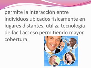permite la interacción entre
individuos ubicados físicamente en
lugares distantes, utiliza tecnología
de fácil acceso permitiendo mayor
cobertura.
 