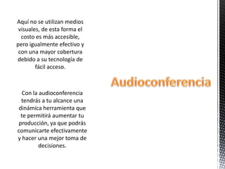 Aquí no se utilizan medios
 visuales, de esta forma el
  costo es más accesible,
pero igualmente efectivo y
 con una mayor cobertura
debido a su tecnología de
        fácil acceso.



  Con la audioconferencia
 tendrás a tu alcance una
dinámica herramienta que
 te permitirá aumentar tu
producción, ya que podrás
comunicarte efectivamente
y hacer una mejor toma de
         decisiones.
 