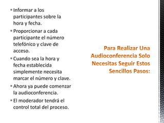  Informar a los
  participantes sobre la
  hora y fecha.
 Proporcionar a cada
  participante el número
  telefónico y clave de
  acceso.
 Cuando sea la hora y
  fecha establecida
  simplemente necesita
  marcar el número y clave.
 Ahora ya puede comenzar
  la audioconferencia.
 El moderador tendrá el
  control total del proceso.
 