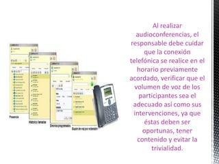 Al realizar
  audioconferencias, el
responsable debe cuidar
     que la conexión
telefónica se realice en el
   horario previamente
acordado, verificar que el
  volumen de voz de los
   participantes sea el
 adecuado así como sus
 intervenciones, ya que
     éstas deben ser
     oportunas, tener
   contenido y evitar la
       trivialidad.
 