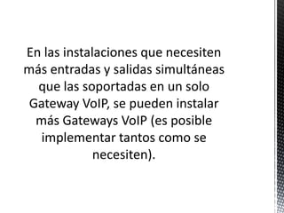 En las instalaciones que necesiten
más entradas y salidas simultáneas
  que las soportadas en un solo
 Gateway VoIP, se pueden instalar
  más Gateways VoIP (es posible
   implementar tantos como se
             necesiten).
 