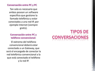 Conversación entre PC y PC
   Tan solo es necesario que
  ambos posean un software
   específico que gestione la
   llamada telefónica y estar
 conectados a una red IP, por
  ejemplo Internet (siempre
             gratis).

   Conversación entre PC y
   teléfono convencional:
     El extremo del teléfono
   convencional deberá estar
  conectado a un Gateway, que
será el encargado de conectar la
red telefónica convencional a la
 que está conectado el teléfono
            y la red IP.
 