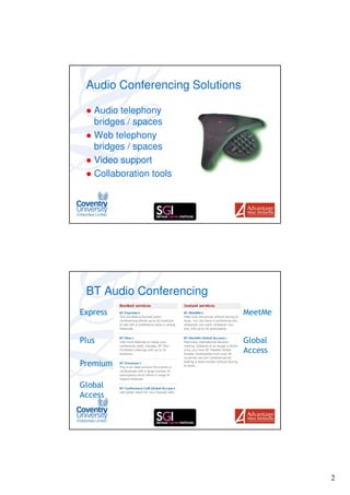 Audio Conferencing Solutions

   Audio telephony
   bridges / spaces
   Web telephony
   bridges / spaces
   Video support
   Collaboration tools




 BT Audio Conferencing
Express                         MeetMe


Plus                            Global
                                Access
Premium

Global
Access




                                         2
 