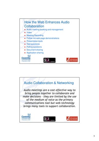 How the Web Enhances Audio
 Collaboration
   Audio meeting booking and management
   Video
   Meeting Recording
   Follow me web page demonstrations
   Presentation tools
   Text questions
   Polling questions
   Document sharing
   Application sharing




Audio Collaboration & Networking

Audio meetings are a cost effective way to
 bring people together to collaborate and
make decisions – they are limited by the use
  of the medium of voice as the primary
 communications tool but web technology
brings many tools to support collaboration.




                                               5
 