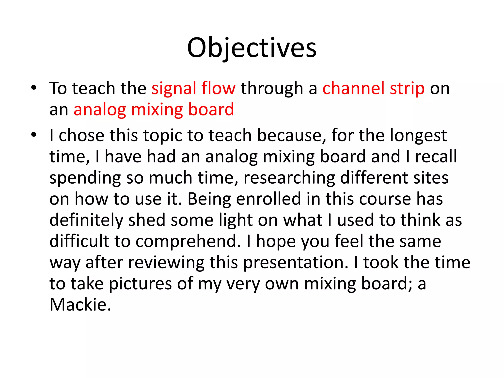Objectives
• To teach the signal flow through a channel strip on
an analog mixing board
• I chose this topic to teach because, for the longest
time, I have had an analog mixing board and I recall
spending so much time, researching different sites
on how to use it. Being enrolled in this course has
definitely shed some light on what I used to think as
difficult to comprehend. I hope you feel the same
way after reviewing this presentation. I took the time
to take pictures of my very own mixing board; a
Mackie.
 