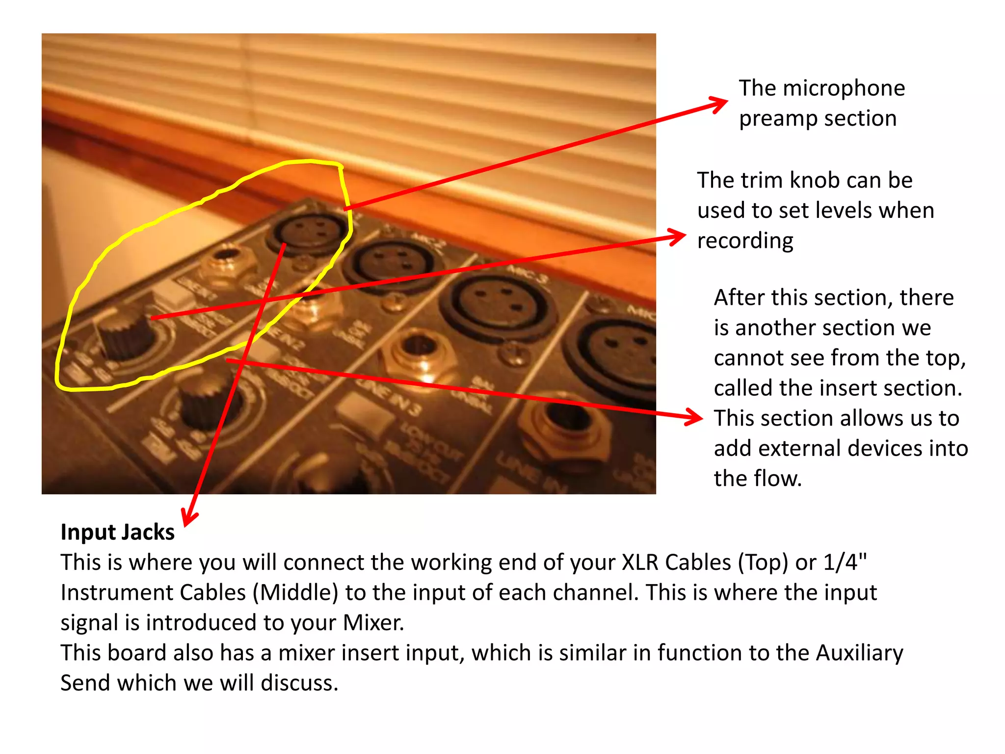 Input Jacks
This is where you will connect the working end of your XLR Cables (Top) or 1/4"
Instrument Cables (Middle) to the input of each channel. This is where the input
signal is introduced to your Mixer.
This board also has a mixer insert input, which is similar in function to the Auxiliary
Send which we will discuss.
The microphone
preamp section
The trim knob can be
used to set levels when
recording
After this section, there
is another section we
cannot see from the top,
called the insert section.
This section allows us to
add external devices into
the flow.
 