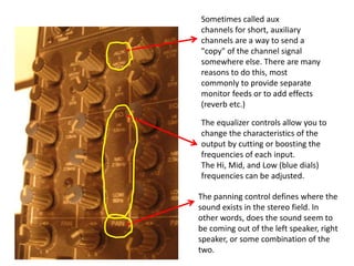 Sometimes called aux
channels for short, auxiliary
channels are a way to send a
"copy" of the channel signal
somewhere else. There are many
reasons to do this, most
commonly to provide separate
monitor feeds or to add effects
(reverb etc.)
The equalizer controls allow you to
change the characteristics of the
output by cutting or boosting the
frequencies of each input.
The Hi, Mid, and Low (blue dials)
frequencies can be adjusted.
The panning control defines where the
sound exists in the stereo field. In
other words, does the sound seem to
be coming out of the left speaker, right
speaker, or some combination of the
two.
 