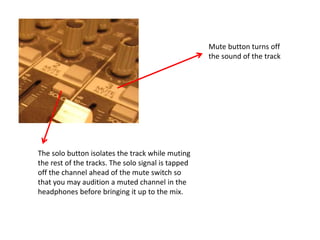 Mute button turns off
the sound of the track
The solo button isolates the track while muting
the rest of the tracks. The solo signal is tapped
off the channel ahead of the mute switch so
that you may audition a muted channel in the
headphones before bringing it up to the mix.
 