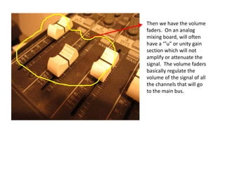 Then we have the volume
faders. On an analog
mixing board, will often
have a ‘”u” or unity gain
section which will not
amplify or attenuate the
signal. The volume faders
basically regulate the
volume of the signal of all
the channels that will go
to the main bus.
 