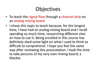 Objectives
• To teach the signal flow through a channel strip on
an analog mixing board
• I chose this topic to teach because, for the longest
time, I have had an analog mixing board and I recall
spending so much time, researching different sites
on how to use it. Being enrolled in this course has
definitely shed some light on what I used to think as
difficult to comprehend. I hope you feel the same
way after reviewing this presentation. I took the time
to take pictures of my very own mixing board; a
Mackie.
 