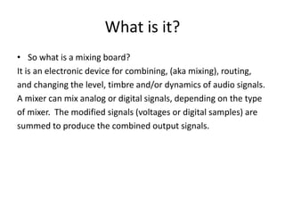 What is it?
• So what is a mixing board?
It is an electronic device for combining, (aka mixing), routing,
and changing the level, timbre and/or dynamics of audio signals.
A mixer can mix analog or digital signals, depending on the type
of mixer. The modified signals (voltages or digital samples) are
summed to produce the combined output signals.
 