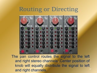 Routing or Directing
The pan control routes the signal to the left
and right stereo channels. Center position of
knob will equally distribute the signal to left
and right channels. 17
 