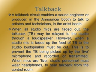 Talkback
A talkback circuit enables a sound engineer or
producer, in the Announcer booth to talk to
artistes and technicians, in the artist booth.
When all studio mics are faded out, the
talkback (TB) may be relayed to the studio
through a loudspeaker. However, when a
studio mic is faded up the feed of TB to the
studio loudspeaker must be cut. This is to
prevent the TB being picked up by the 'live'
microphone and recorded or transmitted.
When mics are 'live', studio personnel must
wear headphones, to hear talkback from the
control room.
 