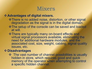 Mixers
Advantages of digital mixers.
There is no added noise, distortion, or other signal
degradation as the signal is in the digital domain.
The setup of the console can be saved and loaded
at will.
There are typically many on-board effects and
virtual signal processors available, eliminating the
need for additional hardware modules, and the
associated cost, size, weight, cabling, signal quality
issues, etc.
Disadvantages
 The vast number of channel possibilities is usually
hidden in store, which requires good and quick
memory of the operator when attempting to control
a specific hidden channel.
 