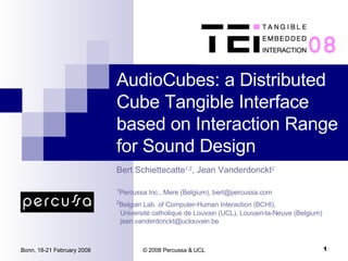 AudioCubes: a Distributed Cube Tangible Interface based on Interaction Range for Sound Design Bert Schiettecatte 1,2 , Jean Vanderdonckt 2 1 Percussa Inc., Mere (Belgium), bert@percussa.com 2 Belgian Lab. of Computer-Human Interaction (BCHI),   Université catholique de Louvain (UCL), Louvain-la-Neuve (Belgium)   [email_address] 