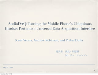 May 11. 2013
AudioDAQ:Turning the Mobile Phone’s Ubiquitous
Headset Port into a Universal Data Acquisition Interface
Sonal Verma, Andrew Robinson, and Prabal Dutta
発表者：浅見・川原研    
M1 ジュ ヒョンジェ
1
Saturday, May 11, 13
 