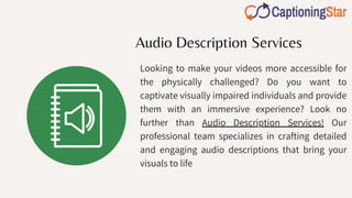 Audio Description Services
Looking to make your videos more accessible for
the physically challenged? Do you want to
captivate visually impaired individuals and provide
them with an immersive experience? Look no
further than Audio Description Services! Our
professional team specializes in crafting detailed
and engaging audio descriptions that bring your
visuals to life
 