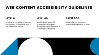WEB CONTENT ACCESSIBILITY GUIDELINES
Level A
Choice to provide either an
audio description track or a
full-text alternative.
Level AA
Audio description is
provided for all pre-
recorded video content in
synchronized media.
Level AAA
Must also provide an
extended text description.
 