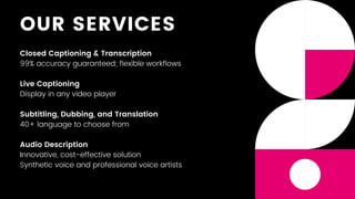OUR SERVICES
Closed Captioning & Transcription
99% accuracy guaranteed; flexible workflows
Live Captioning
Display in any video player
Subtitling, Dubbing, and Translation
40+ language to choose from
Audio Description
Innovative, cost-effective solution
Synthetic voice and professional voice artists
 