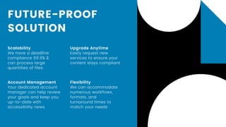 FUTURE-PROOF
SOLUTION
Scalability
We have a deadline
compliance 99.9% &
can process large
quantities of files
Account Management
Your dedicated account
manager can help review
your goals and keep you
up-to-date with
accessibility news
Upgrade Anytime
Easily request new
services to ensure your
content stays compliant
Flexibility
We can accommodate
numerous workflows,
formats, and
turnaround times to
match your needs
 