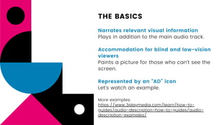 THE BASICS
Narrates relevant visual information
Plays in addition to the main audio track.
Accommodation for blind and low-vision
viewers
Paints a picture for those who can’t see the
screen.
Represented by an “AD” icon
Let’s watch an example.
More examples:
https://www.3playmedia.com/learn/how-to-
guides/audio-description-how-to-guides/audio-
description-examples/
 
