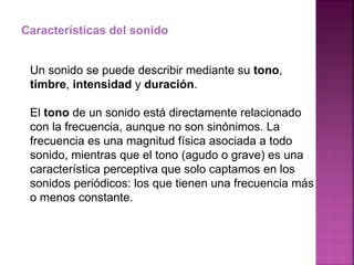 Características del sonido Un sonido se puede describir mediante su  tono ,  timbre ,  intensidad  y  duración . El  tono  de un sonido está directamente relacionado con la frecuencia, aunque no son sinónimos. La frecuencia es una magnitud física asociada a todo sonido, mientras que el tono (agudo o grave) es una característica perceptiva que solo captamos en los sonidos periódicos: los que tienen una frecuencia más o menos constante. 