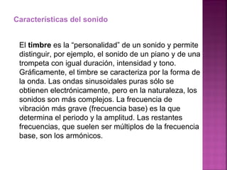 Características del sonido El  timbre  es la “personalidad” de un sonido y permite distinguir, por ejemplo, el sonido de un piano y de una trompeta con igual duración, intensidad y tono. Gráficamente, el timbre se caracteriza por la forma de la onda. Las ondas sinusoidales puras sólo se obtienen electrónicamente, pero en la naturaleza, los sonidos son más complejos. La frecuencia de vibración más grave (frecuencia base) es la que determina el periodo y la amplitud. Las restantes frecuencias, que suelen ser múltiplos de la frecuencia base, son los armónicos. 