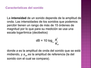 Características del sonido La  intensidad  de un sonido depende de la amplitud de onda. Las intensidades de los sonidos que podemos percibir tienen un rango de más de 15 órdenes de magnitud por lo que para su medición se usa una escala logarítmica (decibelios) donde  a  es la amplitud de onda del sonido que se está midiendo, y  a ref  es la amplitud de referencia (la del sonido con el cual se compara).  