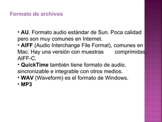 Formato de archivos AU . Formato audio estándar de Sun. Poca calidad  pero son muy comunes en Internet. AIFF  (Audio Interchange File Format), comunes en  Mac. Hay una versión con muestras  comprimidas, AIFF-C. QuickTime  también tiene formato de audio,  sincronizable e integrable con otros medios. WAV  (Waveform) es el formato de Windows. MP3 