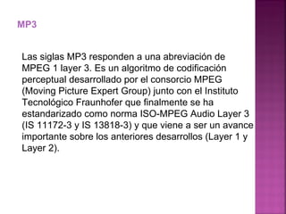 MP3 Las siglas MP3 responden a una abreviación de MPEG 1 layer 3. Es un algoritmo de codificación perceptual desarrollado por el consorcio MPEG (Moving Picture Expert Group) junto con el Instituto Tecnológico Fraunhofer que finalmente se ha estandarizado como norma ISO-MPEG Audio Layer 3 (IS 11172-3 y IS 13818-3) y que viene a ser un avance importante sobre los anteriores desarrollos (Layer 1 y Layer 2).  